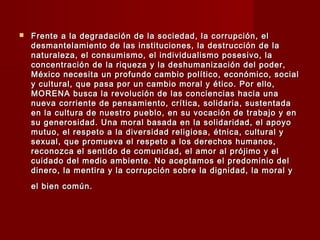 Frente a la degradación de la sociedad, la corrupción, elFrente a la degradación de la sociedad, la corrupción, el
desmantelamiento de las instituciones, la destrucción de ladesmantelamiento de las instituciones, la destrucción de la
naturaleza, el consumismo, el individualismo posesivo, lanaturaleza, el consumismo, el individualismo posesivo, la
concentración de la riqueza y la deshumanización del poder,concentración de la riqueza y la deshumanización del poder,
México necesita un profundo cambio político, económico, socialMéxico necesita un profundo cambio político, económico, social
y cultural, que pasa por un cambio moral y ético. Por ello,y cultural, que pasa por un cambio moral y ético. Por ello,
MORENA busca la revolución de las conciencias hacia unaMORENA busca la revolución de las conciencias hacia una
nueva corriente de pensamiento, crítica, solidaria, sustentadanueva corriente de pensamiento, crítica, solidaria, sustentada
en la cultura de nuestro pueblo, en su vocación de trabajo y enen la cultura de nuestro pueblo, en su vocación de trabajo y en
su generosidad. Una moral basada en la solidaridad, el apoyosu generosidad. Una moral basada en la solidaridad, el apoyo
mutuo, el respeto a la diversidad religiosa, étnica, cultural ymutuo, el respeto a la diversidad religiosa, étnica, cultural y
sexual, que promueva el respeto a los derechos humanos,sexual, que promueva el respeto a los derechos humanos,
reconozca el sentido de comunidad, el amor al prójimo y elreconozca el sentido de comunidad, el amor al prójimo y el
cuidado del medio ambiente. No aceptamos el predominio delcuidado del medio ambiente. No aceptamos el predominio del
dinero, la mentira y la corrupción sobre la dignidad, la moral ydinero, la mentira y la corrupción sobre la dignidad, la moral y
el bien común.el bien común.
 