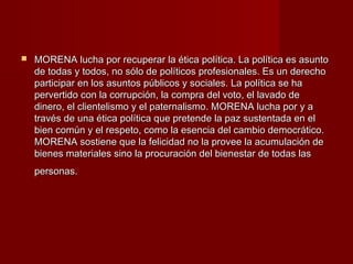  MORENA lucha por recuperar la ética política. La política es asuntoMORENA lucha por recuperar la ética política. La política es asunto
de todas y todos, no sólo de políticos profesionales. Es un derechode todas y todos, no sólo de políticos profesionales. Es un derecho
participar en los asuntos públicos y sociales. La política se haparticipar en los asuntos públicos y sociales. La política se ha
pervertido con la corrupción, la compra del voto, el lavado depervertido con la corrupción, la compra del voto, el lavado de
dinero, el clientelismo y el paternalismo. MORENA lucha por y adinero, el clientelismo y el paternalismo. MORENA lucha por y a
través de una ética política que pretende la paz sustentada en eltravés de una ética política que pretende la paz sustentada en el
bien común y el respeto, como la esencia del cambio democrático.bien común y el respeto, como la esencia del cambio democrático.
MORENA sostiene que la felicidad no la provee la acumulación deMORENA sostiene que la felicidad no la provee la acumulación de
bienes materiales sino la procuración del bienestar de todas lasbienes materiales sino la procuración del bienestar de todas las
personas.personas.
 