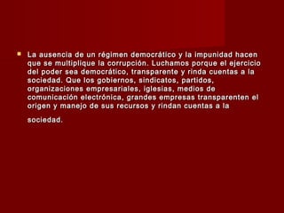  La ausencia de un régimen democrático y la impunidad hacenLa ausencia de un régimen democrático y la impunidad hacen
que se multiplique la corrupción. Luchamos porque el ejercicioque se multiplique la corrupción. Luchamos porque el ejercicio
del poder sea democrático, transparente y rinda cuentas a ladel poder sea democrático, transparente y rinda cuentas a la
sociedad. Que los gobiernos, sindicatos, partidos,sociedad. Que los gobiernos, sindicatos, partidos,
organizaciones empresariales, iglesias, medios deorganizaciones empresariales, iglesias, medios de
comunicación electrónica, grandes empresas transparenten elcomunicación electrónica, grandes empresas transparenten el
origen y manejo de sus recursos y rindan cuentas a laorigen y manejo de sus recursos y rindan cuentas a la
sociedad.sociedad.
 
