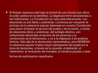  El Estado mexicano está bajo el control de una minoría que utilizaEl Estado mexicano está bajo el control de una minoría que utiliza
el poder público en su beneficio. La oligarquía tiene secuestradas ael poder público en su beneficio. La oligarquía tiene secuestradas a
las instituciones. La Constitución se viola sistemáticamente. Laslas instituciones. La Constitución se viola sistemáticamente. Las
elecciones no son libres y auténticas. Luchamos por recuperar elelecciones no son libres y auténticas. Luchamos por recuperar el
principio de la soberanía popular plasmada en nuestra Constituciónprincipio de la soberanía popular plasmada en nuestra Constitución
para poner al Estado al servicio del pueblo y de la nación, a travéspara poner al Estado al servicio del pueblo y de la nación, a través
de elecciones libres y auténticas, del sufragio efectivo, conde elecciones libres y auténticas, del sufragio efectivo, con
instituciones electorales al servicio de las personas y lainstituciones electorales al servicio de las personas y la
construcción de la democracia, y no a la oligarquía y los poderesconstrucción de la democracia, y no a la oligarquía y los poderes
fácticos. Más allá de la democracia representativa, para MORENAfácticos. Más allá de la democracia representativa, para MORENA
la soberanía popular implica mayor participación del pueblo en lala soberanía popular implica mayor participación del pueblo en la
toma de decisiones, a través de la consulta, el plebiscito, eltoma de decisiones, a través de la consulta, el plebiscito, el
referéndum, la revocación del mandato, la iniciativa popular y otrasreferéndum, la revocación del mandato, la iniciativa popular y otras
formas de participación republicana.formas de participación republicana.
 