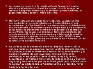  Luchamos por poner fin a la privatización de Pemex, la industriaLuchamos por poner fin a la privatización de Pemex, la industria
eléctrica y el patrimonio cultural. Luchamos contra la entrega deleléctrica y el patrimonio cultural. Luchamos contra la entrega del
territorio a empresas mineras que lo devastan, generan pobreza, noterritorio a empresas mineras que lo devastan, generan pobreza, no
pagan impuestos y dañan el medio ambiente.pagan impuestos y dañan el medio ambiente.
 MORENA lucha por una nación libre y soberana, verdaderamenteMORENA lucha por una nación libre y soberana, verdaderamente
independiente, en donde la relación con Estados Unidos no estéindependiente, en donde la relación con Estados Unidos no esté
sustentada en la subordinación, el intervencionismo y la militarización,sustentada en la subordinación, el intervencionismo y la militarización,
sino en el respeto a la soberanía y en la cooperación para el desarrollosino en el respeto a la soberanía y en la cooperación para el desarrollo
en los temas de crecimiento económico y la generación de empleosen los temas de crecimiento económico y la generación de empleos
para enfrentar las causas que originan el fenómeno migratorio, asípara enfrentar las causas que originan el fenómeno migratorio, así
como la protección a los derechos humanos y laborales de nuestroscomo la protección a los derechos humanos y laborales de nuestros
compatriotas que viven del otro lado de la frontera. MORENA serácompatriotas que viven del otro lado de la frontera. MORENA será
solidario con las luchas justas de los pueblos de todo el mundo, por susolidario con las luchas justas de los pueblos de todo el mundo, por su
soberanía y la autodeterminación.soberanía y la autodeterminación.
 La defensa de la soberanía nacional implica reconstruir laLa defensa de la soberanía nacional implica reconstruir la
política hacia otras naciones, promoviendo la descolonización ypolítica hacia otras naciones, promoviendo la descolonización y
la igualdad soberana entre los Estados, la no intervención y lala igualdad soberana entre los Estados, la no intervención y la
solución pacífica de controversias. Implica también lasolución pacífica de controversias. Implica también la
solidaridad entre pueblos, defendiendo a los migrantes,solidaridad entre pueblos, defendiendo a los migrantes,
proyectando los valores históricos de independencia y libertad,proyectando los valores históricos de independencia y libertad,
negados y traicionados por los últimos gobiernos. México debenegados y traicionados por los últimos gobiernos. México debe
recuperar su pertenencia a América Latina y el Caribe, mirarrecuperar su pertenencia a América Latina y el Caribe, mirar
hacia los países del sur.hacia los países del sur.
 