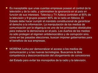  Es inaceptable que unas cuantas empresas posean el control de laEs inaceptable que unas cuantas empresas posean el control de la
televisión y de la radio, y administren la ignorancia en el país entelevisión y de la radio, y administren la ignorancia en el país en
función de sus intereses. Televisa y TV Azteca controlan el 90% defunción de sus intereses. Televisa y TV Azteca controlan el 90% de
la televisión y 9 grupos poseen 80% de la radio en México. Ella televisión y 9 grupos poseen 80% de la radio en México. El
Estado debe hacer cumplir el mandato constitucional de garantizarEstado debe hacer cumplir el mandato constitucional de garantizar
el derecho a la información. La manipulación de los medios deel derecho a la información. La manipulación de los medios de
comunicación por la oligarquía es uno de los principales obstáculoscomunicación por la oligarquía es uno de los principales obstáculos
para instaurar la democracia en el país. Los dueños de los mediospara instaurar la democracia en el país. Los dueños de los medios
no sólo protegen el régimen antidemocrático y de corrupción sino,no sólo protegen el régimen antidemocrático y de corrupción sino,
como en las pasadas elecciones, buscan imponer gobernantes paracomo en las pasadas elecciones, buscan imponer gobernantes para
el beneficio de sus empresas.el beneficio de sus empresas.
 MORENA lucha por democratizar el acceso a los medios deMORENA lucha por democratizar el acceso a los medios de
comunicación y a las nuevas tecnologías. Buscamos la librecomunicación y a las nuevas tecnologías. Buscamos la libre
competencia y desconcentración del otorgamiento de concesionescompetencia y desconcentración del otorgamiento de concesiones
del Estado para evitar los monopolios de la radio y la televisión.del Estado para evitar los monopolios de la radio y la televisión.
 