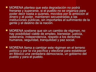  MORENA plantea que esta degradación no podráMORENA plantea que esta degradación no podrá
frenarse y superarse, si el pueblo no se organiza parafrenarse y superarse, si el pueblo no se organiza para
poder decir basta a quienes, movidos por la ambición alpoder decir basta a quienes, movidos por la ambición al
dinero y al poder, mantienen secuestradas a lasdinero y al poder, mantienen secuestradas a las
instituciones públicas, sin importarles el sufrimiento de lainstituciones públicas, sin importarles el sufrimiento de la
gente y el destino de la nación.gente y el destino de la nación.
 MORENA sostiene que sin un cambio de régimen, noMORENA sostiene que sin un cambio de régimen, no
hay posibilidad viable de empleo, bienestar, justicia,hay posibilidad viable de empleo, bienestar, justicia,
soberanía, independencia, respeto a los derechossoberanía, independencia, respeto a los derechos
humanos, seguridad, tranquilidad y paz social.humanos, seguridad, tranquilidad y paz social.
 MORENA llama a cambiar este régimen en el terrenoMORENA llama a cambiar este régimen en el terreno
político y por la vía pacífica y electoral para establecerpolítico y por la vía pacífica y electoral para establecer
en México una verdadera democracia, un gobierno delen México una verdadera democracia, un gobierno del
pueblo y para el pueblo.pueblo y para el pueblo.
 