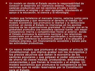 Un modelo en donde el Estado asuma la responsabilidad deUn modelo en donde el Estado asuma la responsabilidad de
conducir el desarrollo sin injerencia externa. Impulsandoconducir el desarrollo sin injerencia externa. Impulsando
cadenas productivas con los sectores privado y social,cadenas productivas con los sectores privado y social,
maximizando el empleo y el valor agregado, impulsando elmaximizando el empleo y el valor agregado, impulsando el
apoyo a la educación, la ciencia y la tecnología.apoyo a la educación, la ciencia y la tecnología.
 modelo que fortalezca el mercado interno, salarios justos paramodelo que fortalezca el mercado interno, salarios justos para
los trabajadores y que reconozca el derecho al trabajo. Unlos trabajadores y que reconozca el derecho al trabajo. Un
modelo económico que promueva la libertad y la democraciamodelo económico que promueva la libertad y la democracia
sindical, en donde el Estado no intervenga en los asuntossindical, en donde el Estado no intervenga en los asuntos
internos de las organizaciones gremiales. Un modelo que en lainternos de las organizaciones gremiales. Un modelo que en la
globalidad promueva una economía nacional fuerte, con mayorglobalidad promueva una economía nacional fuerte, con mayor
competencia interna y competitividad frente al exterior, dondecompetencia interna y competitividad frente al exterior, donde
el Estado promueva la economía nacional y las relacionesel Estado promueva la economía nacional y las relaciones
comerciales con el exterior sean equilibradas y recíprocas. Uncomerciales con el exterior sean equilibradas y recíprocas. Un
modelo que fortalezca la economía popular y a la pequeña ymodelo que fortalezca la economía popular y a la pequeña y
mediana empresa, con financiamiento accesible y barato paramediana empresa, con financiamiento accesible y barato para
las actividades productivas.las actividades productivas.
 Un nuevo modelo que promueva el respeto al artículo 28Un nuevo modelo que promueva el respeto al artículo 28
Constitucional, que implica acabar con los monopolios yConstitucional, que implica acabar con los monopolios y
los precios abusivos que dañan la economía de loslos precios abusivos que dañan la economía de los
sectores populares y que golpean el poder adquisitivo ysectores populares y que golpean el poder adquisitivo y
de ahorro de clases medias, productores, empresarios,de ahorro de clases medias, productores, empresarios,
comerciantes y que frenan la inversión y el empleo. Uncomerciantes y que frenan la inversión y el empleo. Un
modelo económico que promueva la competencia en losmodelo económico que promueva la competencia en los
sectores que no están reservados por la Constituciónsectores que no están reservados por la Constitución
 