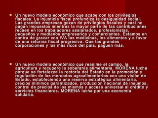  Un nuevo modelo económico que acabe con los privilegiosUn nuevo modelo económico que acabe con los privilegios
fiscales. La injusticia fiscal profundiza la desigualdad social.fiscales. La injusticia fiscal profundiza la desigualdad social.
Las grandes empresas gozan de privilegios fiscales y casi noLas grandes empresas gozan de privilegios fiscales y casi no
pagan impuestos mientras la mayor parte de las contribucionespagan impuestos mientras la mayor parte de las contribuciones
recaen en los trabajadores asalariados, profesionistas,recaen en los trabajadores asalariados, profesionistas,
pequeños y medianos empresarios y comerciantes. Estamos enpequeños y medianos empresarios y comerciantes. Estamos en
contra de gravar con IVA las medicinas, los alimentos y a favorcontra de gravar con IVA las medicinas, los alimentos y a favor
de una reforma fiscal progresiva. Que las grandesde una reforma fiscal progresiva. Que las grandes
corporaciones y los más ricos del país, paguen más.corporaciones y los más ricos del país, paguen más.
 Un nuevo modelo económico que reanime el campo, laUn nuevo modelo económico que reanime el campo, la
agricultura y recupere la soberanía alimentaria. MORENA luchaagricultura y recupere la soberanía alimentaria. MORENA lucha
porque se fortalezca la rectoría del Estado en la promoción yporque se fortalezca la rectoría del Estado en la promoción y
regulación de los mercados agroalimentarios con una visión deregulación de los mercados agroalimentarios con una visión de
Estado, estableciendo una reserva estratégica alimentaria,Estado, estableciendo una reserva estratégica alimentaria,
precios mínimos garantizados, producción nacional de insumos,precios mínimos garantizados, producción nacional de insumos,
control de precios de los mismos y acceso universal al crédito ycontrol de precios de los mismos y acceso universal al crédito y
servicios financieros. MORENA lucha por una economíaservicios financieros. MORENA lucha por una economía
solidaria.solidaria.
 