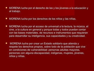 MORENA lucha por el derecho de las y los jóvenes a la educación yMORENA lucha por el derecho de las y los jóvenes a la educación y
al trabajo.al trabajo.
 MORENA lucha por los derechos de los niños y las niñas.MORENA lucha por los derechos de los niños y las niñas.
 MORENA lucha por el acceso de universal a la lectura, la música, elMORENA lucha por el acceso de universal a la lectura, la música, el
cine, a la cultura en general y porque todas y todos puedan contarcine, a la cultura en general y porque todas y todos puedan contar
con las bases materiales, de recursos e instrumentos que requierancon las bases materiales, de recursos e instrumentos que requieran
para desarrollar su inteligencia, sus capacidades y su creatividad.para desarrollar su inteligencia, sus capacidades y su creatividad.
 MORENA lucha por crear un Estado solidario que atienda yMORENA lucha por crear un Estado solidario que atienda y
respete los derechos propios, sobre todo de la población que viverespete los derechos propios, sobre todo de la población que vive
en condiciones de vulnerabilidad: personas adultas mayores,en condiciones de vulnerabilidad: personas adultas mayores,
personas con alguna discapacidad, indígenas, mujeres, jóvenes,personas con alguna discapacidad, indígenas, mujeres, jóvenes,
niños y niñas.niños y niñas.
 