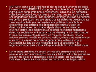  MORENA lucha por la defensa de los derechos humanos de todosMORENA lucha por la defensa de los derechos humanos de todos
los mexicanos. MORENA lucha porque los derechos y las garantíaslos mexicanos. MORENA lucha porque los derechos y las garantías
individuales sean firmemente asegurados, junto con los derechosindividuales sean firmemente asegurados, junto con los derechos
colectivos económicos, sociales y culturales, que en la práctica hoycolectivos económicos, sociales y culturales, que en la práctica hoy
son negados en México. Las libertades civiles y políticas no puedenson negados en México. Las libertades civiles y políticas no pueden
ejercerse a plenitud si no son atendidos los derechos colectivos. Laejercerse a plenitud si no son atendidos los derechos colectivos. La
violencia desatada por una equivocada política de combate alviolencia desatada por una equivocada política de combate al
narcotráfico que emplea sólo medidas coercitivas y viola losnarcotráfico que emplea sólo medidas coercitivas y viola los
derechos humanos ha costado al país decenas de miles dederechos humanos ha costado al país decenas de miles de
muertes, sobre todo de jóvenes a quienes se les han negado losmuertes, sobre todo de jóvenes a quienes se les han negado los
derechos sociales y una esperanza de vida digna. Las víctimas dederechos sociales y una esperanza de vida digna. Las víctimas de
la violencia son cientos de miles de mujeres, hombres, niños yla violencia son cientos de miles de mujeres, hombres, niños y
niñas a quienes no sólo no se hace justicia, sino se les mantiene enniñas a quienes no sólo no se hace justicia, sino se les mantiene en
el olvido. La espiral de violencia genera más violencia, odio yel olvido. La espiral de violencia genera más violencia, odio y
frustración. La paz es una necesidad para el desarrollo y lafrustración. La paz es una necesidad para el desarrollo y la
regeneración del país y ésta sólo puede darla la tranquilidad social.regeneración del país y ésta sólo puede darla la tranquilidad social.
 Las fuerzas armadas no deben ser usadas en funciones civiles oLas fuerzas armadas no deben ser usadas en funciones civiles o
para reprimir a los movimientos sociales. MORENA lucha porque separa reprimir a los movimientos sociales. MORENA lucha porque se
acaben los actos de impunidad desde el poder, se investiguenacaben los actos de impunidad desde el poder, se investiguen
todas las violaciones a los derechos humanos y se haga justicia.todas las violaciones a los derechos humanos y se haga justicia.
 