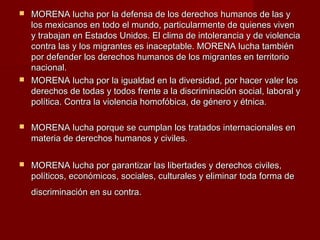  MORENA lucha por la defensa de los derechos humanos de las yMORENA lucha por la defensa de los derechos humanos de las y
los mexicanos en todo el mundo, particularmente de quienes vivenlos mexicanos en todo el mundo, particularmente de quienes viven
y trabajan en Estados Unidos. El clima de intolerancia y de violenciay trabajan en Estados Unidos. El clima de intolerancia y de violencia
contra las y los migrantes es inaceptable. MORENA lucha tambiéncontra las y los migrantes es inaceptable. MORENA lucha también
por defender los derechos humanos de los migrantes en territoriopor defender los derechos humanos de los migrantes en territorio
nacional.nacional.
 MORENA lucha por la igualdad en la diversidad, por hacer valer losMORENA lucha por la igualdad en la diversidad, por hacer valer los
derechos de todas y todos frente a la discriminación social, laboral yderechos de todas y todos frente a la discriminación social, laboral y
política. Contra la violencia homofóbica, de género y étnica.política. Contra la violencia homofóbica, de género y étnica.
 MORENA lucha porque se cumplan los tratados internacionales enMORENA lucha porque se cumplan los tratados internacionales en
materia de derechos humanos y civiles.materia de derechos humanos y civiles.
 MORENA lucha por garantizar las libertades y derechos civiles,MORENA lucha por garantizar las libertades y derechos civiles,
políticos, económicos, sociales, culturales y eliminar toda forma depolíticos, económicos, sociales, culturales y eliminar toda forma de
discriminación en su contra.discriminación en su contra.
 
