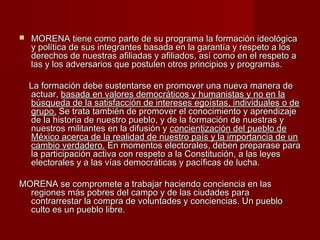  MORENA tiene como parte de su programa la formación ideológicaMORENA tiene como parte de su programa la formación ideológica
y política de sus integrantes basada en la garantía y respeto a losy política de sus integrantes basada en la garantía y respeto a los
derechos de nuestras afiliadas y afiliados, así como en el respeto aderechos de nuestras afiliadas y afiliados, así como en el respeto a
las y los adversarios que postulen otros principios y programas.las y los adversarios que postulen otros principios y programas.
La formación debe sustentarse en promover una nueva manera deLa formación debe sustentarse en promover una nueva manera de
actuar,actuar, basada en valores democráticos y humanistas y no en labasada en valores democráticos y humanistas y no en la
búsqueda de la satisfacción de intereses egoístas, individuales o debúsqueda de la satisfacción de intereses egoístas, individuales o de
grupo.grupo. Se trata también de promover el conocimiento y aprendizajeSe trata también de promover el conocimiento y aprendizaje
de la historia de nuestro pueblo, y de la formación de nuestras yde la historia de nuestro pueblo, y de la formación de nuestras y
nuestros militantes en la difusión ynuestros militantes en la difusión y concientización del pueblo deconcientización del pueblo de
México acerca de la realidad de nuestro país y la importancia de unMéxico acerca de la realidad de nuestro país y la importancia de un
cambio verdadero.cambio verdadero. En momentos electorales, deben preparase paraEn momentos electorales, deben preparase para
la participación activa con respeto a la Constitución, a las leyesla participación activa con respeto a la Constitución, a las leyes
electorales y a las vías democráticas y pacíficas de lucha.electorales y a las vías democráticas y pacíficas de lucha.
MORENA se compromete a trabajar haciendo conciencia en lasMORENA se compromete a trabajar haciendo conciencia en las
regiones más pobres del campo y de las ciudades pararegiones más pobres del campo y de las ciudades para
contrarrestar la compra de voluntades y conciencias. Un pueblocontrarrestar la compra de voluntades y conciencias. Un pueblo
culto es un pueblo libre.culto es un pueblo libre.
 