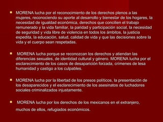  MORENA lucha por el reconocimiento de los derechos plenos a lasMORENA lucha por el reconocimiento de los derechos plenos a las
mujeres, reconociendo su aporte al desarrollo y bienestar de los hogares, lamujeres, reconociendo su aporte al desarrollo y bienestar de los hogares, la
necesidad de igualdad económica, derechos que concilien el trabajonecesidad de igualdad económica, derechos que concilien el trabajo
remunerado y la vida familiar, la paridad y participación social, la necesidadremunerado y la vida familiar, la paridad y participación social, la necesidad
de seguridad y vida libre de violencia en todos los ámbitos, la justiciade seguridad y vida libre de violencia en todos los ámbitos, la justicia
expedita, la educación, salud, calidad de vida y que las decisiones sobre laexpedita, la educación, salud, calidad de vida y que las decisiones sobre la
vida y el cuerpo sean respetadas.vida y el cuerpo sean respetadas.
 MORENA lucha porque se reconozcan los derechos y atiendan lasMORENA lucha porque se reconozcan los derechos y atiendan las
diferencias sexuales, de identidad cultural y género. MORENA lucha por eldiferencias sexuales, de identidad cultural y género. MORENA lucha por el
esclarecimiento de los casos de desaparición forzada, crímenes de lesaesclarecimiento de los casos de desaparición forzada, crímenes de lesa
humanidad y castigo a los culpables.humanidad y castigo a los culpables.
 MORENA lucha por la libertad de los presos políticos, la presentación deMORENA lucha por la libertad de los presos políticos, la presentación de
los desaparecidos y el esclarecimiento de los asesinatos de luchadoreslos desaparecidos y el esclarecimiento de los asesinatos de luchadores
sociales criminalizados injustamente.sociales criminalizados injustamente.
 MORENA lucha por los derechos de los mexicanos en el extranjero,MORENA lucha por los derechos de los mexicanos en el extranjero,
muchos de ellos, refugiados económicos.muchos de ellos, refugiados económicos.
 