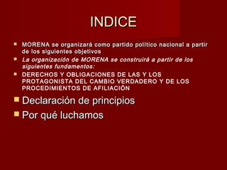 INDICEINDICE
 MORENA se organizará como partido político nacional a partirMORENA se organizará como partido político nacional a partir
de los siguientes objetivosde los siguientes objetivos
 La organización de MORENA se construirá a partir de los
siguientes fundamentos:
 DERECHOS Y OBLIGACIONES DE LAS Y LOS
PROTAGONISTA DEL CAMBIO VERDADERO Y DE LOS
PROCEDIMIENTOS DE AFILIACIÓN
 Declaración de principiosDeclaración de principios
 Por qué luchamosPor qué luchamos
 