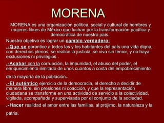 MORENAMORENA
MORENA es una organización política, social y cultural de hombres yMORENA es una organización política, social y cultural de hombres y
mujeres libres de México que luchan por la transformación pacífica ymujeres libres de México que luchan por la transformación pacífica y
democrática de nuestro país.democrática de nuestro país.
Nuestro objetivo es lograr unNuestro objetivo es lograr un cambio verdaderocambio verdadero ::
.-Que se.-Que se garantice a todos las y los habitantes del país una vida digna,garantice a todos las y los habitantes del país una vida digna,
con derechos plenos; se realice la justicia, se viva sin temor, y no hayacon derechos plenos; se realice la justicia, se viva sin temor, y no haya
exclusiones ni privilegios .exclusiones ni privilegios .
.-Acabar.-Acabar con lacon la corrupción, la impunidad, el abuso del poder, elcorrupción, la impunidad, el abuso del poder, el
enriquecimiento ilimitado de unos cuantos a costa del empobrecimientoenriquecimiento ilimitado de unos cuantos a costa del empobrecimiento
de la mayoría de la poblaciónde la mayoría de la población..
.-E.-El auténticol auténtico ejercicio de la democracia, el derecho a decidir deejercicio de la democracia, el derecho a decidir de
manera libre, sin presiones ni coacción, y que la representaciónmanera libre, sin presiones ni coacción, y que la representación
ciudadana se transforme en una actividad de servicio a la colectividad,ciudadana se transforme en una actividad de servicio a la colectividad,
vigilada, acompañada y supervisada por el conjunto de la sociedad.vigilada, acompañada y supervisada por el conjunto de la sociedad.
.-Hacer.-Hacer realidad el amor entre las familias, al prójimo, la naturaleza y larealidad el amor entre las familias, al prójimo, la naturaleza y la
patria.patria.
 