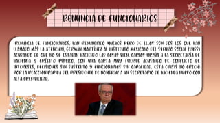 RENUNCIA DE FUNCIONARIOS
Renuncia de funcionarios. Han renunciado muchos pero de ellos son dos los que han
llamado más la atención, Germán Martínez al Instituto Mexicano del Seguro Social (IMSS)
acusando de que no se estaban haciendo las cosas bien; Carlos Urzúa a la Secretaría de
Hacienda y Crédito Público, con una carta muy fuerte acusando de conflicto de
intereses, decisiones sin sustento y funcionarios sin capacidad. Esta crisis no creció
por la reacción rápida del presidente de nombrar a un secretario de hacienda nuevo con
alta credibilidad.
 