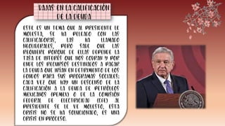 Este es un tema que al presidente le
molesta, se ha peleado con las
calificadoras, las ha llamado
neoliberales, pero sabe que las
requiere porque de ellas depende la
tasa de interés que nos cobran y por
ende los recursos destinados a pagar
la deuda que irían en detrimento de los
fondos para sus programas sociales;
cada vez que hay un descenso de la
calificación a la deuda de Petróleos
Mexicanos (Pemex) o de la Comisión
Federal de Electricidad (CFE) al
presidente se le ve molesto, esta
crisis no se ha solucionado, es una
crisis en proceso.
Bajas en la calificación
de la deuda
 