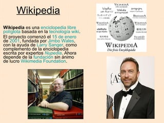 Wikipedia Wikipedia  es una  enciclopedia   libre   políglota  basada en la  tecnología wiki . El proyecto comenzó el  15 de enero  de  2001 , fundada por  Jimbo Wales , con la ayuda de  Larry Sanger , como complemento de la enciclopedia escrita por expertos  Nupedia . Ahora depende de la  fundación  sin ánimo de lucro  Wikimedia Foundation . 