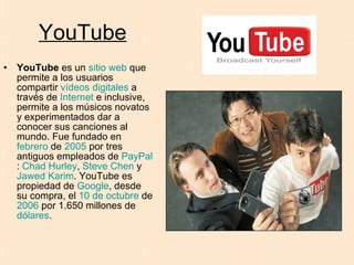 YouTube YouTube  es un  sitio web  que permite a los usuarios compartir  vídeos digitales  a través de  Internet  e inclusive, permite a los músicos novatos y experimentados dar a conocer sus canciones al mundo. Fue fundado en  febrero  de  2005  por tres antiguos empleados de  PayPal :  Chad Hurley ,  Steve Chen  y  Jawed Karim . YouTube es propiedad de  Google , desde su compra, el  10 de octubre  de  2006  por 1.650 millones de  dólares .  