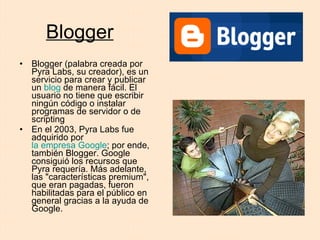Blogger Blogger (palabra creada por Pyra Labs, su creador), es un servicio para crear y publicar un  blog  de manera fácil. El usuario no tiene que escribir ningún código o instalar programas de servidor o de scripting  En el 2003, Pyra Labs fue adquirido por  la empresa Google ; por ende, también Blogger. Google consiguió los recursos que Pyra requería. Más adelante, las "características premium", que eran pagadas, fueron habilitadas para el público en general gracias a la ayuda de Google. 