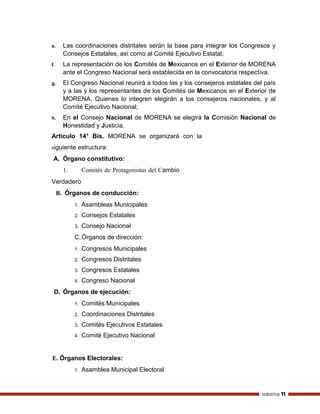 página 11
e. Las coordinaciones distritales serán la base para integrar los Congresos y
Consejos Estatales, así como al Comité Ejecutivo Estatal;
f. La representación de los Comités de Mexicanos en el Exterior de MORENA
ante el Congreso Nacional será establecida en la convocatoria respectiva.
g. El Congreso Nacional reunirá a todos las y los consejeros estatales del país
y a las y los representantes de los Comités de Mexicanos en el Exterior de
MORENA. Quienes lo integren elegirán a los consejeros nacionales, y al
Comité Ejecutivo Nacional;
h. En el Consejo Nacional de MORENA se elegirá la Comisión Nacional de
Honestidad y Justicia.
Artículo 14° Bis. MORENA se organizará con la
siguiente estructura:
A. Órgano constitutivo:
1. Comités de Protagonistas del Cambio
Verdadero
B. Órganos de conducción:
1. Asambleas Municipales
2. Consejos Estatales
3. Consejo Nacional
C.Órganos de dirección:
1. Congresos Municipales
2. Congresos Distritales
3. Congresos Estatales
4. Congreso Nacional
D. Órganos de ejecución:
1. Comités Municipales
2. Coordinaciones Distritales
3. Comités Ejecutivos Estatales
4. Comité Ejecutivo Nacional
E. Órganos Electorales:
1. Asamblea Municipal Electoral
 