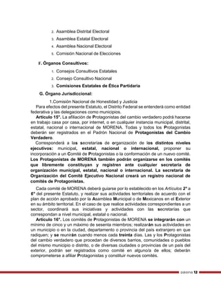 página 12
2. Asamblea Distrital Electoral
3. Asamblea Estatal Electoral
4. Asamblea Nacional Electoral
5. Comisión Nacional de Elecciones
F. Órganos Consultivos:
1. Consejos Consultivos Estatales
2. Consejo Consultivo Nacional
3. Comisiones Estatales de Ética Partidaria
G. Órgano Jurisdiccional:
1.Comisión Nacional de Honestidad y Justicia
Para efectos del presente Estatuto, el Distrito Federal se entenderá como entidad
federativa y las delegaciones como municipios.
Artículo 15°. La afiliación de Protagonistas del cambio verdadero podrá hacerse
en trabajo casa por casa, por internet, o en cualquier instancia municipal, distrital,
estatal, nacional o internacional de MORENA. Todas y todos los Protagonistas
deberán ser registrados en el Padrón Nacional de Protagonistas del Cambio
Verdadero.
Corresponderá a las secretarías de organización de los distintos niveles
ejecutivos: municipal, estatal, nacional o internacional, proponer su
incorporación a un Comité de Protagonistas o la conformación de un nuevo comité.
Los Protagonistas de MORENA también podrán organizarse en los comités
que libremente constituyan y registren ante cualquier secretaría de
organización municipal, estatal, nacional o internacional. La secretaría de
Organización del Comité Ejecutivo Nacional creará un registro nacional de
comités de Protagonistas.
Cada comité de MORENA deberá guiarse por lo establecido en los Artículos 2° a
6° del presente Estatuto, y realizar sus actividades territoriales de acuerdo con el
plan de acción aprobado por la Asamblea Municipal o de Mexicanos en el Exterior
en su ámbito territorial. En el caso de que realice actividades correspondientes a un
sector, coordinará sus iniciativas y actividades con las secretarías que
correspondan a nivel municipal, estatal o nacional.
Artículo 16°. Los comités de Protagonistas de MORENA se integrarán con un
mínimo de cinco y un máximo de sesenta miembros; realizarán sus actividades en
un municipio o en la ciudad, departamento o provincia del país extranjero en que
radiquen; y se reunirán cuando menos cada treinta días. Las y los Protagonistas
del cambio verdadero que procedan de diversos barrios, comunidades o pueblos
del mismo municipio o distrito, o de diversas ciudades o provincias de un país del
exterior, podrán ser registrados como comité en alguno/a de ellos; deberán
comprometerse a afiliar Protagonistas y constituir nuevos comités.
 