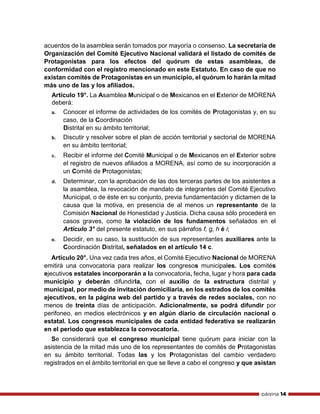página 14
acuerdos de la asamblea serán tomados por mayoría o consenso. La secretaría de
Organización del Comité Ejecutivo Nacional validará el listado de comités de
Protagonistas para los efectos del quórum de estas asambleas, de
conformidad con el registro mencionado en este Estatuto. En caso de que no
existan comités de Protagonistas en un municipio, el quórum lo harán la mitad
más uno de las y los afiliados.
Artículo 19°. La Asamblea Municipal o de Mexicanos en el Exterior de MORENA
deberá:
a. Conocer el informe de actividades de los comités de Protagonistas y, en su
caso, de la Coordinación
Distrital en su ámbito territorial;
b. Discutir y resolver sobre el plan de acción territorial y sectorial de MORENA
en su ámbito territorial;
c. Recibir el informe del Comité Municipal o de Mexicanos en el Exterior sobre
el registro de nuevos afiliados a MORENA, así como de su incorporación a
un Comité de Protagonistas;
d. Determinar, con la aprobación de las dos terceras partes de los asistentes a
la asamblea, la revocación de mandato de integrantes del Comité Ejecutivo
Municipal, o de éste en su conjunto, previa fundamentación y dictamen de la
causa que la motiva, en presencia de al menos un representante de la
Comisión Nacional de Honestidad y Justicia. Dicha causa sólo procederá en
casos graves, como la violación de los fundamentos señalados en el
Artículo 3° del presente estatuto, en sus párrafos f, g, h é i;
e. Decidir, en su caso, la sustitución de sus representantes auxiliares ante la
Coordinación Distrital, señalados en el artículo 14 c.
Artículo 20°. Una vez cada tres años, el Comité Ejecutivo Nacional de MORENA
emitirá una convocatoria para realizar los congresos municipales. Los comités
ejecutivos estatales incorporarán a la convocatoria, fecha, lugar y hora para cada
municipio y deberán difundirla, con el auxilio de la estructura distrital y
municipal, por medio de invitación domiciliaria, en los estrados de los comités
ejecutivos, en la página web del partido y a través de redes sociales, con no
menos de treinta días de anticipación. Adicionalmente, se podrá difundir por
perifoneo, en medios electrónicos y en algún diario de circulación nacional o
estatal. Los congresos municipales de cada entidad federativa se realizarán
en el periodo que establezca la convocatoria.
Se considerará que el congreso municipal tiene quórum para iniciar con la
asistencia de la mitad más uno de los representantes de comités de Protagonistas
en su ámbito territorial. Todas las y los Protagonistas del cambio verdadero
registrados en el ámbito territorial en que se lleve a cabo el congreso y que asistan
 