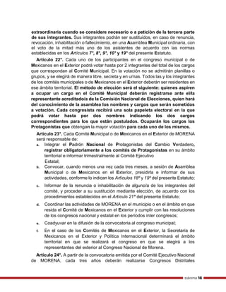 página 16
extraordinaria cuando se considere necesario o a petición de la tercera parte
de sus integrantes. Sus integrantes podrán ser sustituidos, en caso de renuncia,
revocación, inhabilitación o fallecimiento, en una Asamblea Municipal ordinaria, con
el voto de la mitad más uno de los asistentes de acuerdo con las normas
establecidas en los Artículos 7°, 8°, 9°, 10° y 19° del presente Estatuto.
Artículo 22°. Cada uno de los participantes en el congreso municipal o de
Mexicanos en el Exterior podrá votar hasta por 2 integrantes del total de los cargos
que correspondan al Comité Municipal. En la votación no se admitirán planillas o
grupos, y se elegirá de manera libre, secreta y en urnas. Todos las y los integrantes
de los comités municipales o de Mexicanos en el Exterior deberán ser residentes en
ese ámbito territorial. El método de elección será el siguiente: quienes aspiren
a ocupar un cargo en el Comité Municipal deberán registrarse ante el/la
representante acreditado/a de la Comisión Nacional de Elecciones, quien hará
del conocimiento de la asamblea los nombres y cargos que serán sometidos
a votación. Cada congresista recibirá una sola papeleta electoral en la que
podrá votar hasta por dos nombres indicando los dos cargos
correspondientes para los que están postulados. Ocuparán los cargos los
Protagonistas que obtengan la mayor votación para cada uno de los mismos.
Artículo 23°. Cada Comité Municipal o de Mexicanos en el Exterior de MORENA
será responsable de:
a. Integrar el Padrón Nacional de Protagonistas del Cambio Verdadero,
registrar obligatoriamente a los comités de Protagonistas en su ámbito
territorial e informar trimestralmente al Comité Ejecutivo
Estatal;
b. Convocar, cuando menos una vez cada tres meses, a sesión de Asamblea
Municipal o de Mexicanos en el Exterior, presidirla e informar de sus
actividades, conforme lo indican los Artículos 18º y 19º del presente Estatuto;
c. Informar de la renuncia o inhabilitación de alguno/a de los integrantes del
comité, y proceder a su sustitución mediante elección, de acuerdo con los
procedimientos establecidos en el Artículo 21° del presente Estatuto;
d. Coordinar las actividades de MORENA en el municipio o en el ámbito en que
resida el Comité de Mexicanos en el Exterior y cumplir con las resoluciones
de los congresos nacional y estatal en los períodos inter congresos;
e. Coadyuvar en la difusión de la convocatoria al congreso municipal;
f. En el caso de los Comités de Mexicanos en el Exterior, la Secretaría de
Mexicanos en el Exterior y Política Internacional determinará el ámbito
territorial en que se realizará el congreso en que se elegirá a los
representantes del exterior al Congreso Nacional de Morena.
Artículo 24°. A partir de la convocatoria emitida por el Comité Ejecutivo Nacional
de MORENA, cada tres años deberán realizarse Congresos Distritales
 
