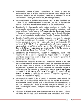 página 24
a. Presidente/a, deberá conducir políticamente al partido y será su
representante legal en el país, responsabilidad que podrá delegar en la
Secretaria General en sus ausencias; coordinará la elaboración de la
convocatoria a los Congresos Distritales, Estatales y Nacional;
b. Secretario/a General, quien se encargará de convocar a las reuniones del
Comité Ejecutivo Nacional y del seguimiento de los acuerdos; representará
política y legalmente a MORENA en ausencia de la o el presidenta/e;
c. Secretario/a de Organización, quien deberá mantener el vínculo y la
comunicación constantes con los comités ejecutivos estatales; será
responsable del Padrón Nacional de Protagonistas del Cambio Verdadero
y elaborará, para su aprobación y publicación por el Comité Ejecutivo
Nacional, los lineamientos para la realización de los Congresos Municipales;
d. Secretario/a de Finanzas, quien deberá procurar y administrar los recursos
financieros aportados por ciudadanas y ciudadanos y Protagonistas del
cambio verdadero; además será responsable de la administración del
patrimonio de MORENA y de la presentación de los informes de ingresos y
egresos, de precampaña y campaña a que se refiere la legislación electoral.
Éste será el órgano responsable que establece el artículo 43, numeral 1,
inciso c) de la Ley General de Partidos Políticos.
e. Secretario/a de Comunicación, difusión y propaganda, quien será
responsable de la edición impresa de Regeneración, de la página
electrónica, las ediciones, boletines de prensa y comunicados que emita el
Comité Ejecutivo Nacional;
f. Secretario/a de Educación, Formación y Capacitación Política, quien será
responsable de realizar actividades relacionadas con la defensa del derecho
a la educación; será el vínculo de MORENA con las organizaciones
magisteriales; organizará los cursos nacionales de formación; dirigirá el
centro nacional de formación y capacitación política, que es el órgano
señalado en el artículo 43, numeral 1, inciso g) de la Ley General de
Partidos Políticos y promoverá la creación de escuelas regionales y
estatales de formación en el país;
g. Secretario/a de Jóvenes, quien promoverá la vinculación de los jóvenes de
MORENA con organizaciones que compartan sus valores, experiencias,
aspiraciones e inquietudes en el país; se encargará también de la realización
de foros, conferencias y otras actividades públicas en defensa de los
derechos de las y los jóvenes y para promover su organización y participación
política;
h. Secretaria de Mujeres, quien será responsable de promover el conocimiento
y la lucha por los derechos de las mujeres entre las afiliadas a MORENA;
 