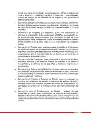 página 25
tendrá a su cargo la vinculación con organizaciones afines en el país, así
como la promoción y organización de foros, conferencias y otras actividades
públicas en defensa de los derechos de las mujeres y para promover su
participación política;
i. Secretario/a de la Diversidad Sexual, quien será responsable de defender los
derechos de la comunidad lesbiana, gay, bisexual y transgénero en el país,
así como de difundir en las organizaciones del movimiento LGBT, la lucha de
MORENA;
j. Secretario/a de Indígenas y Campesinos, quien será responsable de
promover la organización de los indígenas en MORENA; su vinculación con
las organizaciones y pueblos indígenas y de campesinos del país; así como
de participar en foros, conferencias y otras actividades públicas en defensa
de los derechos de los pueblos originarios, su organización y participación
política;
k. Secretario/a del Trabajo, quien será responsable de establecer el vínculo con
las organizaciones de trabajadores sindicalizados, de la economía informal,
migrantes, jornaleros y las organizaciones de trabajadores del campo y de la
ciudad; luchará por el reconocimiento de sus derechos, así como por su
incorporación a la actividad política;
l. Secretario/a de la Producción, quien promoverá el fomento de la planta
productiva nacional y del mercado interno; el combate a las prácticas
monopólicas y la defensa de los pequeños y medianos empresarios y
comerciantes;
m. Secretario/a de Defensa de los Derechos Humanos, quien se encargará de
vincularse con los organismos de derechos humanos en el país y promoverá
el reconocimiento y la defensa de todos los derechos humanos, económicos,
sociales, culturales y políticos;
n. Secretario/a de Estudios y Proyecto de Nación, quien se encargará de
coordinar las actividades de estudio y análisis de la realidad nacional y
mantener actualizado el nuevo proyecto de nación, así como realizar las
actividades que promuevan el debate nacional para la transformación del
país;
o. Secretario/a para el Fortalecimiento de Ideales y Valores Morales,
Espirituales y Cívicos, quien se encargará de promover el conocimiento y
difundir en la sociedad los fundamentos de una nueva concepción de las
relaciones que deben privar entre los seres humanos y alimentar su actividad
pública;
 