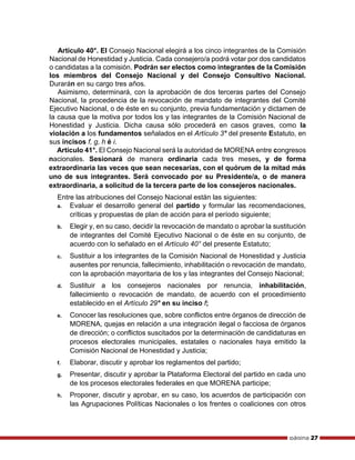 página 27
Artículo 40°. El Consejo Nacional elegirá a los cinco integrantes de la Comisión
Nacional de Honestidad y Justicia. Cada consejero/a podrá votar por dos candidatos
o candidatas a la comisión. Podrán ser electos como integrantes de la Comisión
los miembros del Consejo Nacional y del Consejo Consultivo Nacional.
Durarán en su cargo tres años.
Asimismo, determinará, con la aprobación de dos terceras partes del Consejo
Nacional, la procedencia de la revocación de mandato de integrantes del Comité
Ejecutivo Nacional, o de éste en su conjunto, previa fundamentación y dictamen de
la causa que la motiva por todos los y las integrantes de la Comisión Nacional de
Honestidad y Justicia. Dicha causa sólo procederá en casos graves, como la
violación a los fundamentos señalados en el Artículo 3° del presente Estatuto, en
sus incisos f, g, h é i.
Artículo 41°. El Consejo Nacional será la autoridad de MORENA entre congresos
nacionales. Sesionará de manera ordinaria cada tres meses, y de forma
extraordinaria las veces que sean necesarias, con el quórum de la mitad más
uno de sus integrantes. Será convocado por su Presidente/a, o de manera
extraordinaria, a solicitud de la tercera parte de los consejeros nacionales.
Entre las atribuciones del Consejo Nacional están las siguientes:
a. Evaluar el desarrollo general del partido y formular las recomendaciones,
críticas y propuestas de plan de acción para el período siguiente;
b. Elegir y, en su caso, decidir la revocación de mandato o aprobar la sustitución
de integrantes del Comité Ejecutivo Nacional o de éste en su conjunto, de
acuerdo con lo señalado en el Artículo 40° del presente Estatuto;
c. Sustituir a los integrantes de la Comisión Nacional de Honestidad y Justicia
ausentes por renuncia, fallecimiento, inhabilitación o revocación de mandato,
con la aprobación mayoritaria de los y las integrantes del Consejo Nacional;
d. Sustituir a los consejeros nacionales por renuncia, inhabilitación,
fallecimiento o revocación de mandato, de acuerdo con el procedimiento
establecido en el Artículo 29° en su inciso f;
e. Conocer las resoluciones que, sobre conflictos entre órganos de dirección de
MORENA, quejas en relación a una integración ilegal o facciosa de órganos
de dirección; o conflictos suscitados por la determinación de candidaturas en
procesos electorales municipales, estatales o nacionales haya emitido la
Comisión Nacional de Honestidad y Justicia;
f. Elaborar, discutir y aprobar los reglamentos del partido;
g. Presentar, discutir y aprobar la Plataforma Electoral del partido en cada uno
de los procesos electorales federales en que MORENA participe;
h. Proponer, discutir y aprobar, en su caso, los acuerdos de participación con
las Agrupaciones Políticas Nacionales o los frentes o coaliciones con otros
 