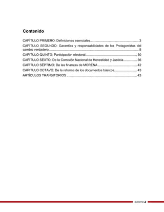 página 2
Contenido
CAPÍTULO PRIMERO: Definiciones esenciales...................................................... 3
CAPÍTULO SEGUNDO: Garantías y responsabilidades de los Protagonistas del
cambio verdadero.................................................................................................... 5
CAPÍTULO QUINTO: Participación electoral......................................................... 30
CAPÍTULO SEXTO: De la Comisión Nacional de Honestidad y Justicia............... 36
CAPÍTULO SÉPTIMO: De las finanzas de MORENA ........................................... 42
CAPITULO OCTAVO: De la reforma de los documentos básicos......................... 43
ARTÍCULOS TRANSITORIOS .............................................................................. 43
 