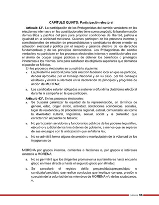 página 30
CAPÍTULO QUINTO: Participación electoral
Artículo 42°. La participación de los Protagonistas del cambio verdadero en las
elecciones internas y en las constitucionales tiene como propósito la transformación
democrática y pacífica del país para propiciar condiciones de libertad, justicia e
igualdad en la sociedad mexicana. Quienes participen en los procesos internos y
constitucionales de elección de precandidaturas y candidaturas deben orientar su
actuación electoral y política por el respeto y garantía efectiva de los derechos
fundamentales y de los principios democráticos. Los Protagonistas del cambio
verdadero no participan en los procesos electorales internos y constitucionales con
el ánimo de ocupar cargos públicos o de obtener los beneficios o privilegios
inherentes a los mismos, sino para satisfacer los objetivos superiores que demanda
el pueblo de México.
En los procesos electorales se cumplirá lo siguiente:
a. La plataforma electoral para cada elección federal o local en que se participe,
deberá aprobarse por el Consejo Nacional y en su caso, por los consejos
estatales y estará sustentada en la declaración de principios y programa de
acción de MORENA;
b. Los candidatos estarán obligados a sostener y difundir la plataforma electoral
durante la campaña en la que participen.
Artículo 43°. En los procesos electorales:
a. Se buscará garantizar la equidad de la representación, en términos de
género, edad, origen étnico, actividad, condiciones económicas, sociales,
lugar de residencia y de procedencia regional, estatal, comunitaria; así como
la diversidad cultural, lingüística, sexual, social y la pluralidad que
caracterizan al pueblo de México;
b. No participarán servidores y funcionarios públicos de los poderes legislativo,
ejecutivo y judicial de los tres órdenes de gobierno, a menos que se separen
de sus encargos con la anticipación que señala la ley;
c. No se admitirá forma alguna de presión o manipulación de la voluntad de los
integrantes de
MORENA por grupos internos, corrientes o facciones o, por grupos o intereses
externos a MORENA;
d. No se permitirá que los dirigentes promuevan a sus familiares hasta el cuarto
grado en línea directa y hasta el segundo grado por afinidad;
e. Se cancelará el registro del/la precandidata/precandidato o
candidata/candidato que realice conductas que implique compra, presión o
coacción de la voluntad de los miembros de MORENA y/o de los ciudadanos;
y,
 