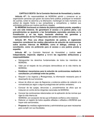 página 36
CAPÍTULO SEXTO: De la Comisión Nacional de Honestidad y Justicia
Artículo 47°. Es responsabilidad de MORENA admitir y conservar en su
organización personas que gocen de buena fama pública; practiquen la rendición
de cuentas, eviten la calumnia y la difamación; mantengan en todo momento una
actitud de respeto frente a sus compañeras y compañeros; y realicen sus
actividades políticas por medios pacíficos y legales.
En MORENA funcionará un sistema de justicia partidaria pronta, expedita y
con una sola instancia. Se garantizará el acceso a la justicia plena. Los
procedimientos se ajustarán a las formalidades esenciales previstas en la
Constitución y en las leyes, haciendo efectivas las garantías y
responsabilidades de los Protagonistas del cambio verdadero.
Artículo 48°. Para una eficaz impartición de justicia, el reglamento
respectivo considerará los medios alternativos de solución de controversias
sobre asuntos internos de MORENA, como el diálogo, arbitraje y la
conciliación, como vía preferente para el acceso a una justicia pronta y
expedita.
Artículo 49°. La Comisión Nacional de Honestidad y Justicia será
independiente, imparcial, objetiva y tendrá las siguientes atribuciones y
responsabilidades:
a. Salvaguardar los derechos fundamentales de todos los miembros de
MORENA;
b. Velar por el respeto de los principios democráticos en la vida interna de
MORENA;
c. Establecer mecanismos para la solución de controversias mediante la
conciliación y el arbitraje entre las partes.
d. Requerir a los órganos y Protagonistas, la información necesaria para el
desempeño de sus funciones;
e. Actuar de oficio en caso de flagrancia y evidencia pública de violación a la
normatividad por algún o alguna protagonista del cambio verdadero;
f. Conocer de las quejas, denuncias o, procedimientos de oficio que se
instauren en contra de los dirigentes nacionales de MORENA;
g. Conocer las controversias relacionadas con la aplicación de las normas que
rigen la vida interna de
MORENA, con excepción de las que el Estatuto confiera a otra instancia;
h. Elaborar un registro de todos aquellos afiliadas o afiliados a MORENA que
hayan sido sancionados;
i. Proponer las medidas reglamentarias y administrativas que sean necesarias
para cumplir con sus facultades;
 