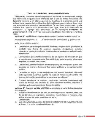 página 3
CAPÍTULO PRIMERO: Definiciones esenciales.
Artículo 1°. El nombre de nuestro partido es MORENA. Su emblema es un logo
que representa la igualdad sin jerarquías con el uso de letras minúsculas. De
tipografía moderna y sin adornos permite su legibilidad a la distancia como una
entidad clara, representativa, diferente y distinguible apoyado con el uso de un color
que se reconoce de entre otras fuerzas políticas. Se trata de un símbolo en tipografía
Surface Bold, versión 1000 disposición Open Type, Post Script contornos en
minúsculas. El logotipo está enmarcado en un rectángulo horizontal de
proporciones 6:1 - 12:2 - 24:4 y así sucesivamente. El color del emblema es Pantone
1805.
Artículo 2°. MORENA se organizará como partido político nacional a partir de
los siguientes objetivos: a. La transformación democrática y pacífica del
país, como objetivo superior;
b. La formación de una organización de hombres y mujeres libres y decididos a
combatir toda forma de opresión, injusticia, desigualdad, racismo,
intolerancia, privilegio, exclusión y destrucción de las riquezas y el patrimonio
de la nación;
c. La integración plenamente democrática de los órganos de dirección, en que
la elección sea verdaderamente libre, auténtica y ajena a grupos o intereses
de poder, corrientes o facciones;
d. La búsqueda de la erradicación de la corrupción y los privilegios a que se han
asociado de manera dominante los cargos públicos y la representación
política;
e. La batalla sin tregua por la conquista de una libertad verdadera, que sólo
podrá ejercerse a plenitud cuando no exista el tráfico con el hambre y la
pobreza del pueblo, que implique la compra de su voluntad;
f. El mayor despliegue de energías, identidades, memoria y creatividad del
pueblo de México para alcanzar su pleno desarrollo humano, individual y
colectivo, y el engrandecimiento de nuestra patria.
Artículo 3°. Nuestro partido MORENA se construirá a partir de los siguientes
fundamentos:
a. Buscará la transformación del país por medios pacíficos, haciendo pleno uso
de los derechos de expresión, asociación, manifestación y rechazo a las
arbitrariedades del poder, garantizados por la
Constitución;
b. Que a las y los Protagonistas del cambio verdadero no los mueva la ambición
al dinero, ni el poder para beneficio propio;
 