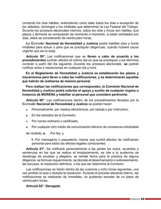 página 40
contando los días hábiles, entendiendo como tales todos los días a excepción de
los sábados, domingos y los inhábiles que determinen la Ley Federal del Trabajo.
Durante los procesos electorales internos, todos los días y horas son hábiles. Los
plazos y términos se computarán de momento a momento, si están señalados por
días, éstos se considerarán de veinticuatro horas.
La Comisión Nacional de Honestidad y Justicia podrá habilitar días y horas
inhábiles para actuar o para que se practiquen diligencias, cuando hubiere causa
urgente que así lo exija.
Artículo 59°. Las notificaciones que se lleven a cabo de acuerdo a los
procedimientos surtirán efectos el mismo día en que se practiquen y los términos
correrán a partir del día siguiente. Durante los procesos electorales, se podrán
notificar actos o resoluciones en cualquier día y hora.
En el Reglamento de Honestidad y Justicia se establecerán los plazos y
mecanismos para llevar a cabo las notificaciones, y se determinarán aquellas
que habrán de realizarse de manera personal.
Para realizar las notificaciones que correspondan, la Comisión Nacional de
Honestidad y Justicia podrá solicitar el apoyo y auxilio de cualquier órgano o
instancia de MORENA y habilitar al personal que considere pertinente.
Artículo 60°. Las notificaciones dentro de los procedimientos llevados por la
Comisión Nacional de Honestidad y Justicia se podrán hacer:
a. Personalmente, por medios electrónicos, por cédula o por instructivo;
b. En los estrados de la Comisión;
c. Por correo ordinario o certificado;
d. Por cualquier otro medio de comunicación efectivo de constancia indubitable
de recibido; e. Por fax; y
f. Por mensajería o paquetería, misma que surtirá efectos de notificación
personal para todos los efectos legales conducentes.
Artículo 61°. Se notificará personalmente a las partes los autos, acuerdos o
sentencias en los que se realice el emplazamiento, se cite a la audiencia de
desahogo de pruebas y alegatos, se señale fecha para la práctica de alguna
diligencia, se formule requerimiento, se decrete el desechamiento o sobreseimiento,
las excusas, la resolución definitiva, o los que así determine la Comisión.
Las notificaciones se harán dentro de las cuarenta y ocho horas siguientes, una
vez emitido el auto o dictada la resolución. Durante el proceso electoral interno, las
notificaciones se realizarán de inmediato, no pudiendo exceder de un plazo de
veinticuatro horas.
Artículo 62°. Derogado
 