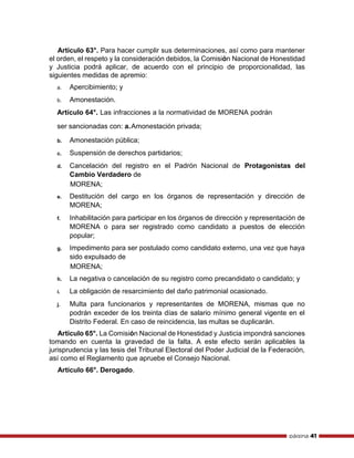 página 41
Artículo 63°. Para hacer cumplir sus determinaciones, así como para mantener
el orden, el respeto y la consideración debidos, la Comisión Nacional de Honestidad
y Justicia podrá aplicar, de acuerdo con el principio de proporcionalidad, las
siguientes medidas de apremio:
a. Apercibimiento; y
b. Amonestación.
Artículo 64°. Las infracciones a la normatividad de MORENA podrán
ser sancionadas con: a.Amonestación privada;
b. Amonestación pública;
c. Suspensión de derechos partidarios;
d. Cancelación del registro en el Padrón Nacional de Protagonistas del
Cambio Verdadero de
MORENA;
e. Destitución del cargo en los órganos de representación y dirección de
MORENA;
f. Inhabilitación para participar en los órganos de dirección y representación de
MORENA o para ser registrado como candidato a puestos de elección
popular;
g. Impedimento para ser postulado como candidato externo, una vez que haya
sido expulsado de
MORENA;
h. La negativa o cancelación de su registro como precandidato o candidato; y
i. La obligación de resarcimiento del daño patrimonial ocasionado.
j. Multa para funcionarios y representantes de MORENA, mismas que no
podrán exceder de los treinta días de salario mínimo general vigente en el
Distrito Federal. En caso de reincidencia, las multas se duplicarán.
Artículo 65°. La Comisión Nacional de Honestidad y Justicia impondrá sanciones
tomando en cuenta la gravedad de la falta. A este efecto serán aplicables la
jurisprudencia y las tesis del Tribunal Electoral del Poder Judicial de la Federación,
así como el Reglamento que apruebe el Consejo Nacional.
Artículo 66°. Derogado.
 