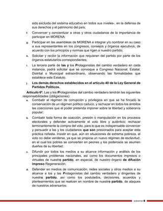 página 6
sido excluida del sistema educativo en todos sus niveles-, en la defensa de
sus derechos y el patrimonio del país;
f. Convencer y concientizar a otras y otros ciudadanos de la importancia de
participar en MORENA;
g. Participar en las asambleas de MORENA e integrar y/o nombrar en su caso
a sus representantes en los congresos, consejos y órganos ejecutivos, de
acuerdo con los principios y normas que rigen a nuestro partido;
h. Solicitar y recibir la información que requieran del partido por parte de los
órganos estatutarios correspondientes;
i. La tercera parte de las y los Protagonistas del cambio verdadero en cada
instancia, podrá solicitar que se convoque a Congreso Nacional, Estatal,
Distrital o Municipal extraordinario, observando las formalidades que
establece este Estatuto.
j. Los demás derechos establecidos en el artículo 40 de la Ley General de
Partidos Políticos.
Artículo 6º. Las y los Protagonistas del cambio verdadero tendrán las siguientes
responsabilidades (obligaciones):
a. Combatir el régimen de corrupción y privilegios en que se ha fincado la
conservación de un régimen político caduco, y rechazar en todos los ámbitos
las coacciones que el poder pretenda imponer sobre la libertad y soberanía
popular;
b. Combatir toda forma de coacción, presión o manipulación en los procesos
electorales y defender activamente el voto libre y auténtico; rechazar
terminantemente la compra del voto, para lo que es indispensable convencer
y persuadir a las y los ciudadanos que son presionados para aceptar esta
práctica nefasta. Insistir en que, aún en situaciones de extrema pobreza, el
voto no debe venderse, ya que se propicia un nuevo régimen de esclavitud,
en el cual los pobres se convierten en peones y los poderosos se asumen
dueños de su libertad;
c. Difundir por todos los medios a su alcance información y análisis de los
principales problemas nacionales, así como los documentos impresos o
virtuales de nuestro partido, en especial, de nuestro órgano de difusión
impreso Regeneración;
d. Defender en medios de comunicación, redes sociales y otros medios a su
alcance a los y las Protagonistas del cambio verdadero y dirigentes de
nuestro partido, así como los postulados, decisiones, acuerdos y
planteamientos que se realicen en nombre de nuestro partido, de ataques
de nuestros adversarios;
 