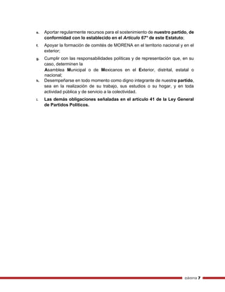página 7
e. Aportar regularmente recursos para el sostenimiento de nuestro partido, de
conformidad con lo establecido en el Artículo 67° de este Estatuto;
f. Apoyar la formación de comités de MORENA en el territorio nacional y en el
exterior;
g. Cumplir con las responsabilidades políticas y de representación que, en su
caso, determinen la
Asamblea Municipal o de Mexicanos en el Exterior, distrital, estatal o
nacional;
h. Desempeñarse en todo momento como digno integrante de nuestro partido,
sea en la realización de su trabajo, sus estudios o su hogar, y en toda
actividad pública y de servicio a la colectividad.
i. Las demás obligaciones señaladas en el artículo 41 de la Ley General
de Partidos Políticos.
 