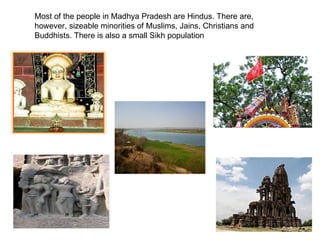 Most of the people in Madhya Pradesh are Hindus. There are, however, sizeable minorities of Muslims, Jains, Christians and Buddhists. There is also a small Sikh population  