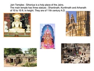 Jain Temples : Sihoniya is a holy place of the Jains.  The main temple has three statues : Shantinath, Kunthnath and Arhanath of 10 to 15 ft. in height. They are of 11th century A.D. 