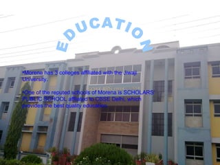 Morena has 3 colleges affiliated with the Jiwaji University. One of the reputed schools of Morena is SCHOLARS’ PUBLIC SCHOOL affliated to CBSE Delhi, which provides the best quality education. EDUCATION 