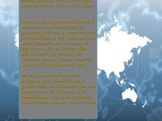 Morena is located at  26.5°N 78.0°E. It has an average elevation of 177 metres (580 feet). Morena is a city in northern Madhya Pradesh state located in north-central India. An agricultural trade centre, it is connected by rail and national highway with Gwalior and Agra. Oilseed milling and cotton weaving are the chief industries. The city has three colleges affiliated with Jiwaji University. The surrounding region was formerly occupied by Sheopur and Tonwarghar princely states. The nearest Aerodrome from Morena headquarters of the Chambal division is Gwalior which is at a distance of 45 kms. from Morena. Morena, the headquarters of the Chambal division stands at the Agra-Bombay National Highway between Gwalior and Agra.   