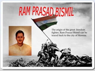 RAM PRASAD BISMIL The origin of the great  freedom  fighter, Ram Prasad Bismil can be traced back to the city of Morena.  