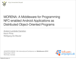 MORENA: A Middleware for Programming
      NFC-enabled Android Applications as
      Distributed Object-Oriented Programs
      Andoni Lombide Carreton
      Kevin Pinte
      Wolfgang De Meuter




       ACM/IFIP/USENIX 13th International Conference on Middleware 2012
       December 5 2012
       Montreal, Canada

Monday 28 January 13
 