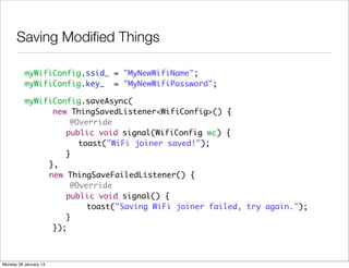 Saving Modiﬁed Things

          myWifiConfig.ssid_ = "MyNewWifiName";
          myWifiConfig.key_ = "MyNewWifiPassword";

          myWifiConfig.saveAsync(
                new ThingSavedListener<WifiConfig>() {
          	         @Override
          	 	 	    public void signal(WifiConfig wc) {
          	 	 	 	     toast("WiFi joiner saved!");
          	 	 	    }
          	 	 },
          	 	 new ThingSaveFailedListener() {
          	         @Override
          	 	 	    public void signal() {
          	 	           toast("Saving WiFi joiner failed, try again.");
          	 	 	    }
                });



Monday 28 January 13
 