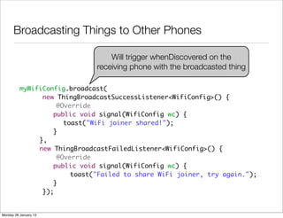 Broadcasting Things to Other Phones

                                  Will trigger whenDiscovered on the
                              receiving phone with the broadcasted thing

          myWifiConfig.broadcast(
                new ThingBroadcastSuccessListener<WifiConfig>() {
          	         @Override
          	 	 	    public void signal(WifiConfig wc) {
          	 	 	 	     toast("WiFi joiner shared!");
          	 	 	    }
          	 	 },
          	 	 new ThingBroadcastFailedListener<WifiConfig>() {
          	         @Override
          	 	 	    public void signal(WifiConfig wc) {
          	 	           toast("Failed to share WiFi joiner, try again.");
          	 	 	    }
                });


Monday 28 January 13
 