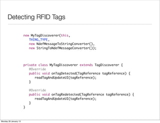 Detecting RFID Tags

                       new MyTagDiscoverer(this,
                          THING_TYPE,
                          new NdefMessageToStringConverter(),
                          new StringToNdefMessageConverter());




                       private class MyTagDiscoverer extends TagDiscoverer {		
                       	 @Override
                       	 public void onTagDetected(TagReference tagReference) {
                       	 	 readTagAndUpdateUI(tagReference);
                       	 }
                       	 	
                       	 @Override
                       	 public void onTagRedetected(TagReference tagReference) {
                       	 	 readTagAndUpdateUI(tagReference);
                       	 }
                       }



Monday 28 January 13
 
