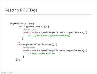 Reading RFID Tags


               tagReference.read(
                     new TagReadListener() {
                          @Override
               	         public void signal(TagReference tagReference) {
               	             // tagReference.getCachedData()
               	 	      }
               	    },
               	    new TagReadFailedListener() {
               	         @Override
               	         public void signal(TagReference tagReference) {
               	             // Deal with failure
               	         }
               	   });




Monday 28 January 13
 