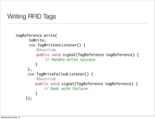 Writing RFID Tags

               tagReference.write(
                     toWrite,
                     new TagWrittenListener() {
               	         @Override
               	         public void signal(TagReference tagReference) {
               	             // Handle write success
               	 	      }
               	    },
               	    new TagWriteFailedListener() {
               	         @Override
               	 	      public void signal(TagReference tagReference) {
               	 	          // Deal with failure
               	 	      }
               	   });




Monday 28 January 13
 