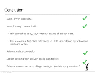 Conclusion

      • Event-driven discovery.


      • Non-blocking communication:


            • Things: cached copy, asynchronous saving of cached data.


            • TagReferences: ﬁrst class references to RFID tags oﬀering asynchronous
              reads and writes.


      • Automatic data conversion


      • Looser coupling from activity-based architecture


      • Data structures over several tags, stronger consistency guarantees?

Monday 28 January 13
 