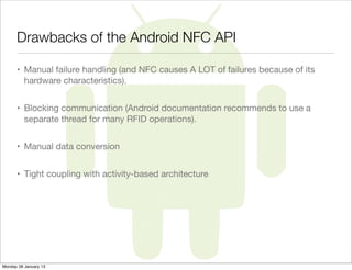 Drawbacks of the Android NFC API

      • Manual failure handling (and NFC causes A LOT of failures because of its
        hardware characteristics).


      • Blocking communication (Android documentation recommends to use a
        separate thread for many RFID operations).


      • Manual data conversion


      • Tight coupling with activity-based architecture




Monday 28 January 13
 