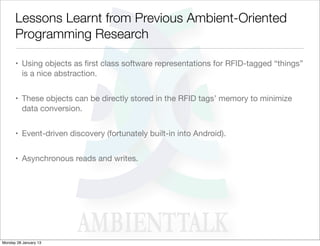 Lessons Learnt from Previous Ambient-Oriented
      Programming Research

      • Using objects as ﬁrst class software representations for RFID-tagged “things”
        is a nice abstraction.


      • These objects can be directly stored in the RFID tags’ memory to minimize
        data conversion.


      • Event-driven discovery (fortunately built-in into Android).


      • Asynchronous reads and writes.




Monday 28 January 13
 